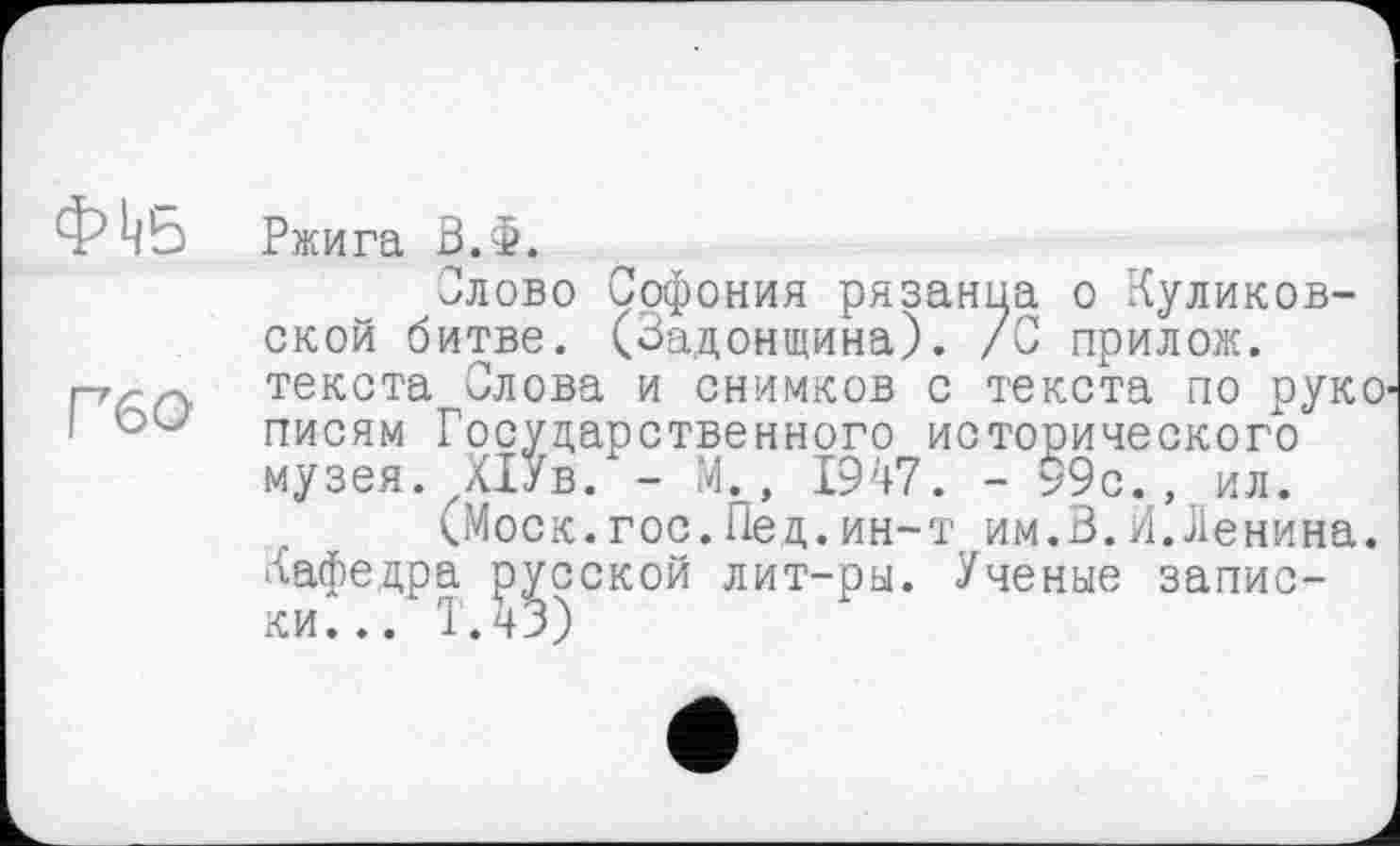 ﻿Ф^Б Ржига В.Ф.
Олово Софония рязаныа о Куликовской битве. (Задонщина). /С прилож.
гг^-гу текста Олова и снимков с текста по руко
і писям Государственного исторического
музея. ХіУв. - М., 1947. - 99с., ил.
(Моск.гос.Пед.ин-т им.В.И.Ленина.
Кафедра русской лит-ры. Ученые записки... Т.43)